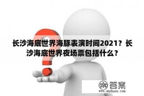 长沙海底世界海豚表演时间2021？长沙海底世界夜场票包括什么？