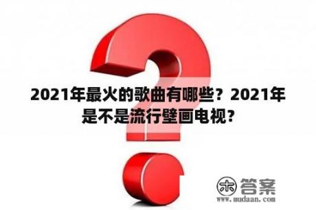 2021年最火的歌曲有哪些？2021年是不是流行壁画电视？