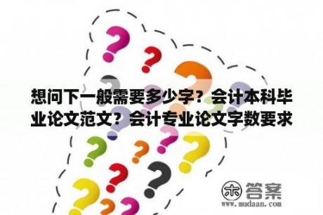 想问下一般需要多少字？会计本科毕业论文范文？会计专业论文字数要求是多少？