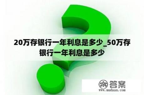 20万存银行一年利息是多少_50万存银行一年利息是多少