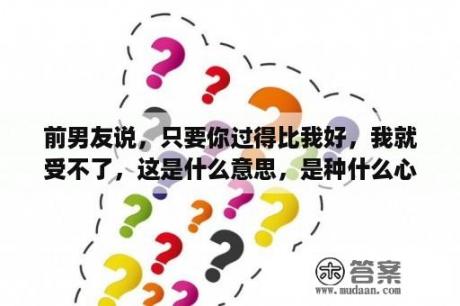 前男友说，只要你过得比我好，我就受不了，这是什么意思，是种什么心态会这么说？只要你过得比我好，什么事都难不倒，所有快乐一直在你身边围绕？