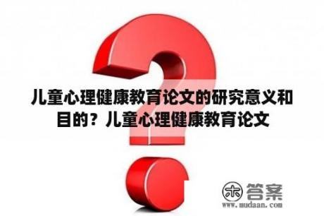 儿童心理健康教育论文的研究意义和目的？儿童心理健康教育论文