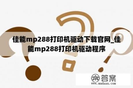 佳能mp288打印机驱动下载官网_佳能mp288打印机驱动程序