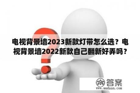 电视背景墙2023新款灯带怎么选？电视背景墙2022新款自己翻新好弄吗？