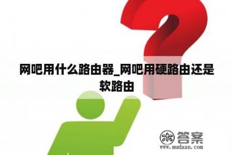 网吧用什么路由器_网吧用硬路由还是软路由