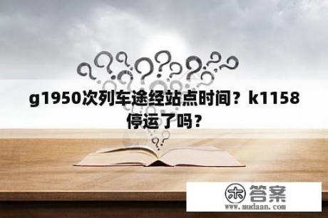 g1950次列车途经站点时间？k1158停运了吗？