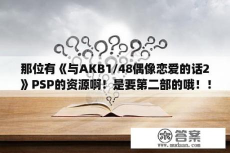 那位有《与AKB1/48偶像恋爱的话2》PSP的资源啊！是要第二部的哦！！急！在线等