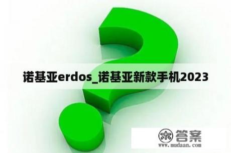 诺基亚erdos_诺基亚新款手机2023