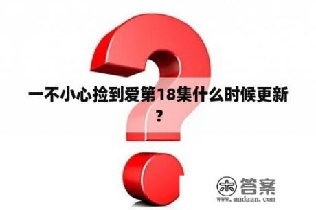 一不小心捡到爱第18集什么时候更新？