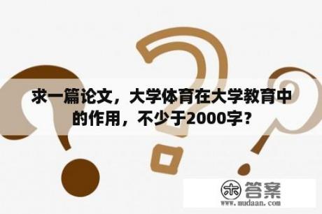 求一篇论文，大学体育在大学教育中的作用，不少于2000字？