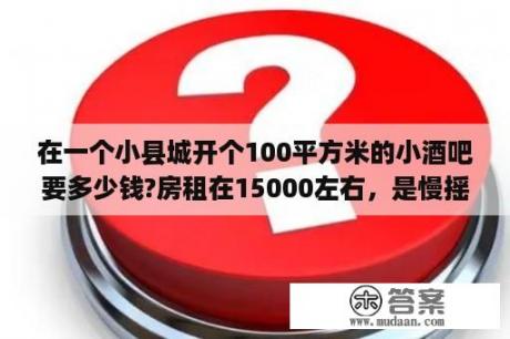 在一个小县城开个100平方米的小酒吧要多少钱?房租在15000左右，是慢摇吧，档次一般，装修，灯光，音响设备一般？