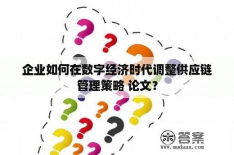 企业如何在数字经济时代调整供应链管理策略 论文？