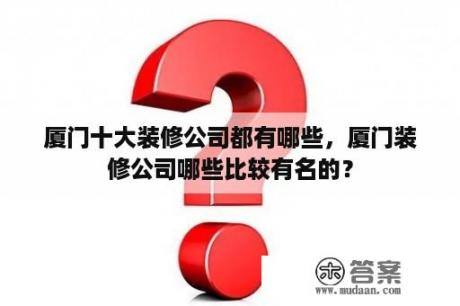 厦门十大装修公司都有哪些，厦门装修公司哪些比较有名的？