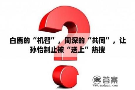 白鹿的“机智”，周深的“共同”，让孙怡制止被“送上”热搜