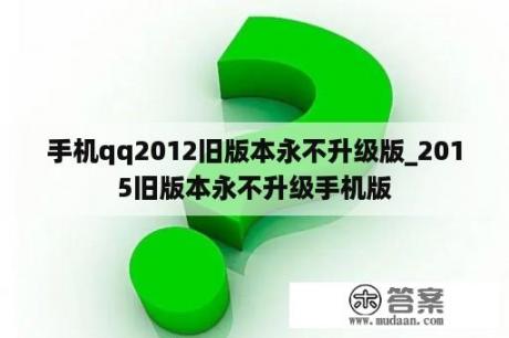 手机qq2012旧版本永不升级版_2015旧版本永不升级手机版