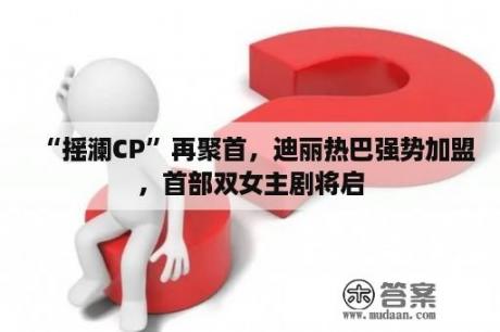 “摇澜CP”再聚首，迪丽热巴强势加盟，首部双女主剧将启