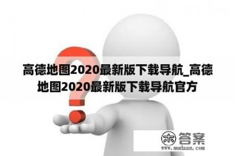 高德地图2020最新版下载导航_高德地图2020最新版下载导航官方