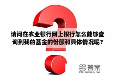 请问在农业银行网上银行怎么能够查询到我的基金的份额和具体情况呢？