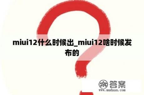 miui12什么时候出_miui12啥时候发布的