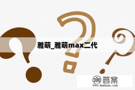 雅萌_雅萌max二代