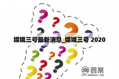 嫦娥三号最新消息_嫦娥三号 2020