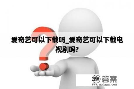 爱奇艺可以下载吗_爱奇艺可以下载电视剧吗?