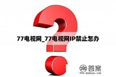 77电视网_77电视网IP禁止怎办