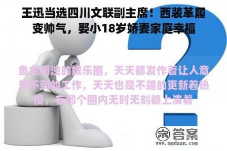 王迅当选四川文联副主席！西装革履变帅气，娶小18岁娇妻家庭幸福