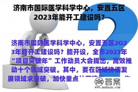 济南市国际医学科学中心，安置五区2O23年能开工建设吗？