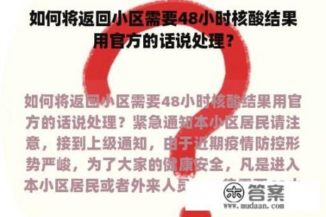 如何将返回小区需要48小时核酸结果用官方的话说处理？