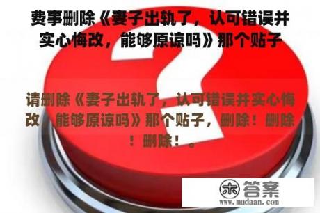 费事删除《妻子出轨了，认可错误并实心悔改，能够原谅吗》那个贴子