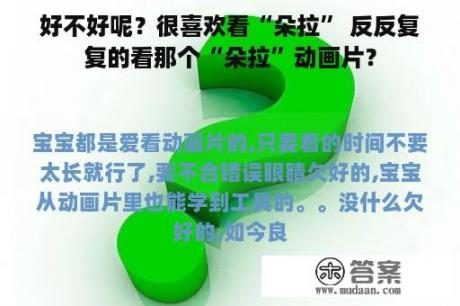 好不好呢？很喜欢看“朵拉” 反反复复的看那个“朵拉”动画片？