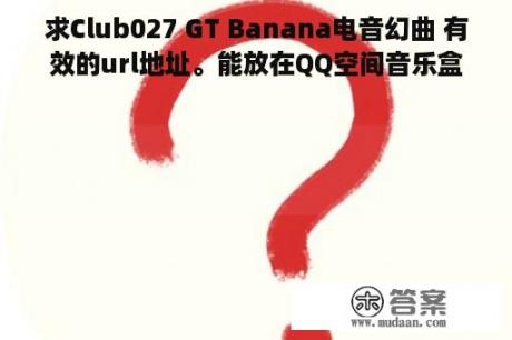 求Club027 GT Banana电音幻曲 有效的url地址。能放在QQ空间音乐盒里的