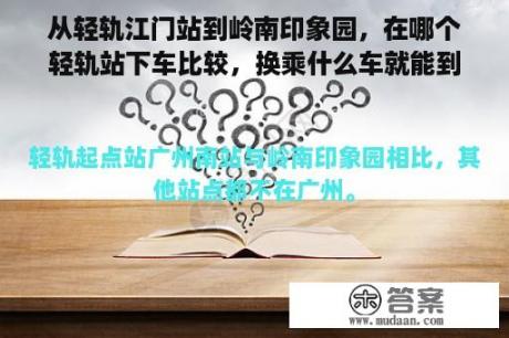 从轻轨江门站到岭南印象园，在哪个轻轨站下车比较，换乘什么车就能到