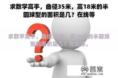 求数学高手，曲径35米，高18米的半圆球型的面积是几？在线等