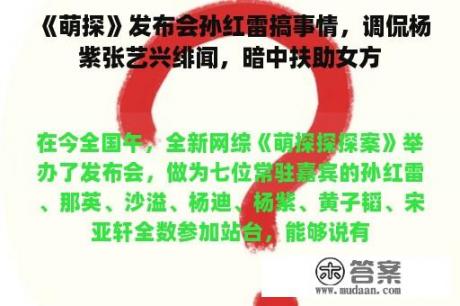 《萌探》发布会孙红雷搞事情，调侃杨紫张艺兴绯闻，暗中扶助女方