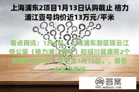 上海浦东2项目1月13日认购截止 格力浦江壹号均价近13万元/平米