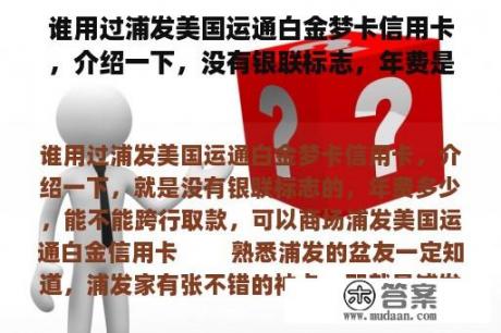 谁用过浦发美国运通白金梦卡信用卡，介绍一下，没有银联标志，年费是多少，可以跨行取款，可以在商场取款