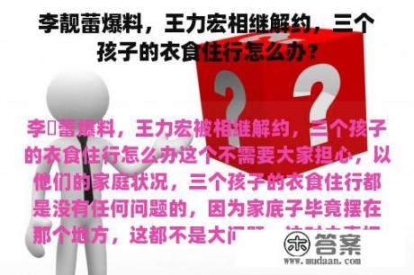 李靓蕾爆料，王力宏相继解约，三个孩子的衣食住行怎么办？