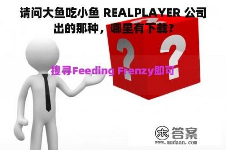 请问大鱼吃小鱼 REALPLAYER 公司出的那种，哪里有下载？