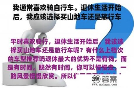 我通常喜欢骑自行车。退休生活开始后，我应该选择买山地车还是旅行车？推荐哪些高档车型？