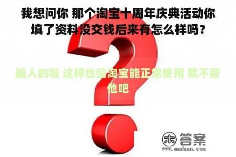 我想问你 那个淘宝十周年庆典活动你填了资料没交钱后来有怎么样吗？